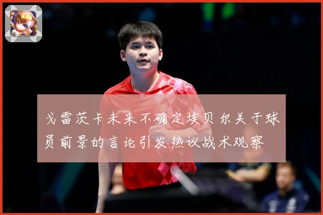 戈雷茨卡未来不确定埃贝尔关于球员前景的言论引发热议战术观察