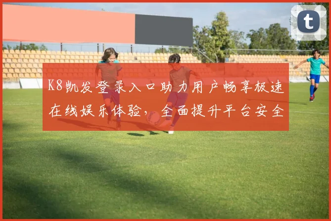 K8凯发登录入口助力用户畅享极速在线娱乐体验，全面提升平台安全与服务质量