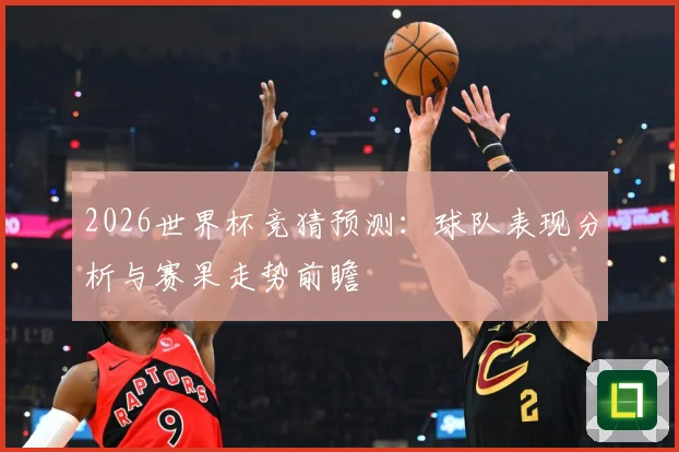 2026世界杯竞猜预测：球队表现分析与赛果走势前瞻