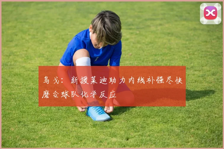 乌戈：新援莱迪助力内线补强尽快磨合球队化学反应
