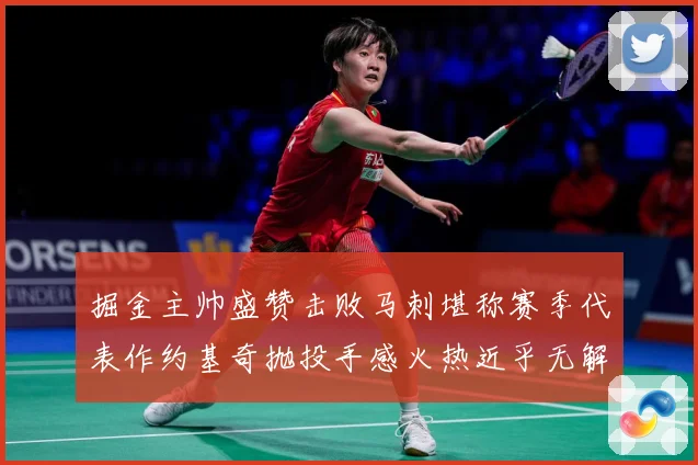 掘金主帅盛赞击败马刺堪称赛季代表作约基奇抛投手感火热近乎无解赛场复盘