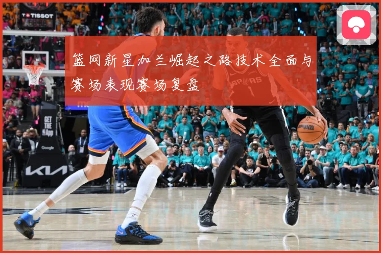 篮网新星加兰崛起之路技术全面与赛场表现赛场复盘