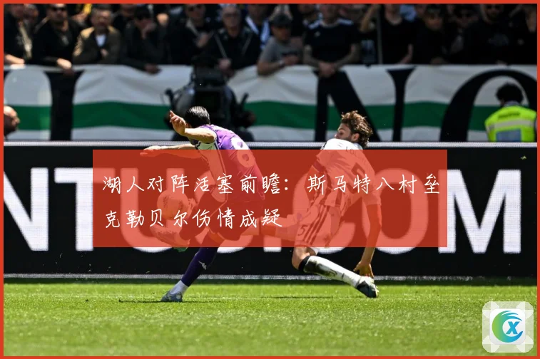 湖人对阵活塞前瞻：斯马特八村垒克勒贝尔伤情成疑