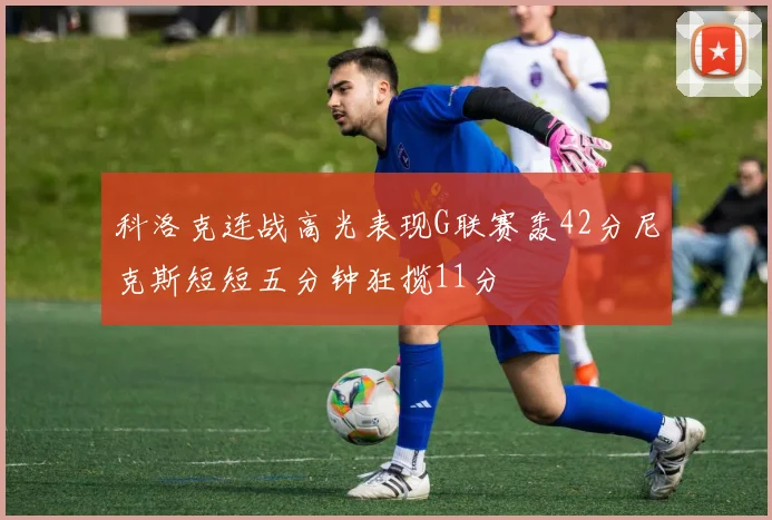 科洛克连战高光表现G联赛轰42分尼克斯短短五分钟狂揽11分