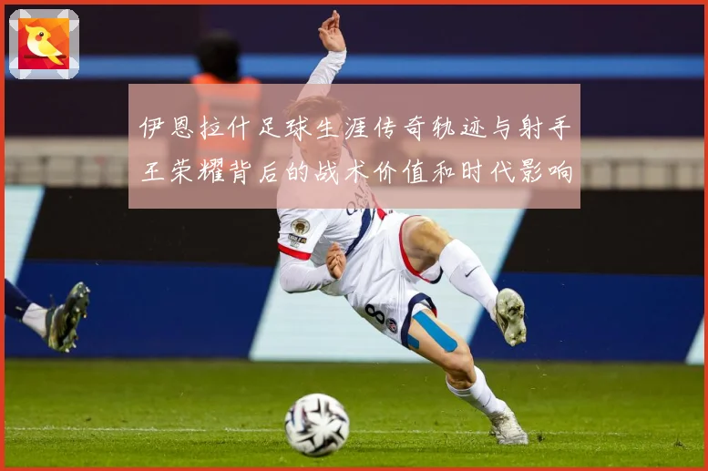 伊恩拉什足球生涯传奇轨迹与射手王荣耀背后的战术价值和时代影响