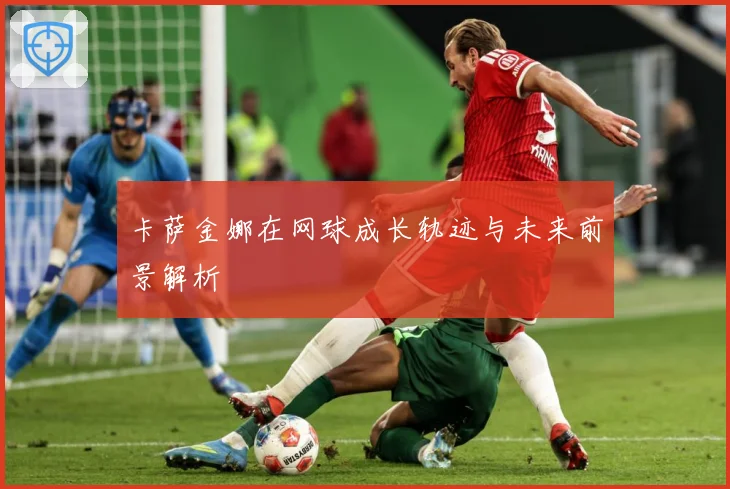卡萨金娜在网球成长轨迹与未来前景解析