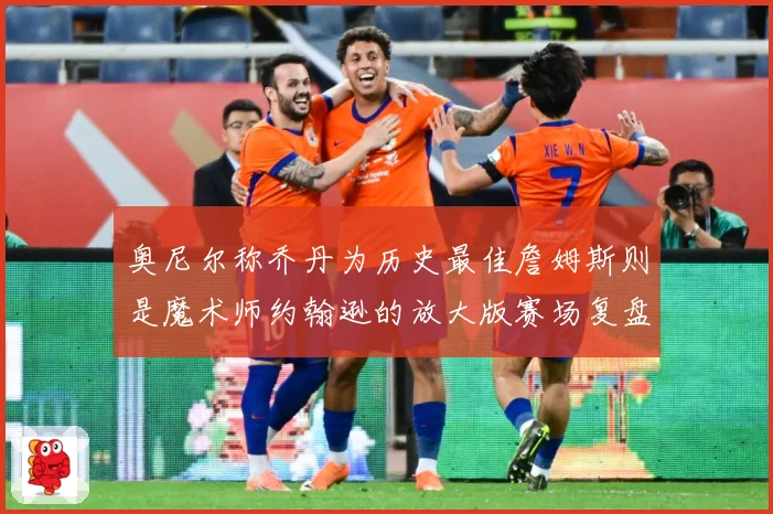 奥尼尔称乔丹为历史最佳詹姆斯则是魔术师约翰逊的放大版赛场复盘