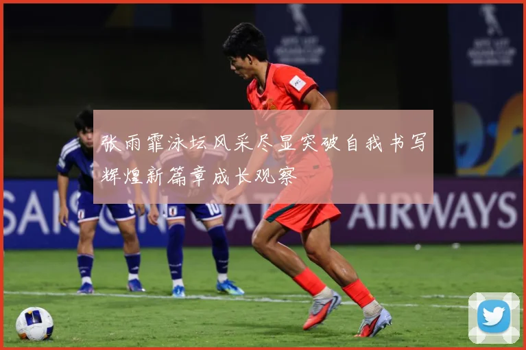 张雨霏泳坛风采尽显突破自我书写辉煌新篇章成长观察