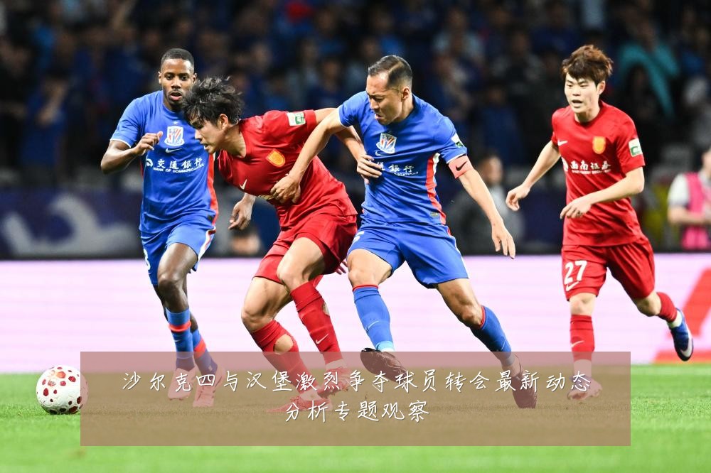 沙尔克四与汉堡激烈争夺球员转会最新动态分析专题观察