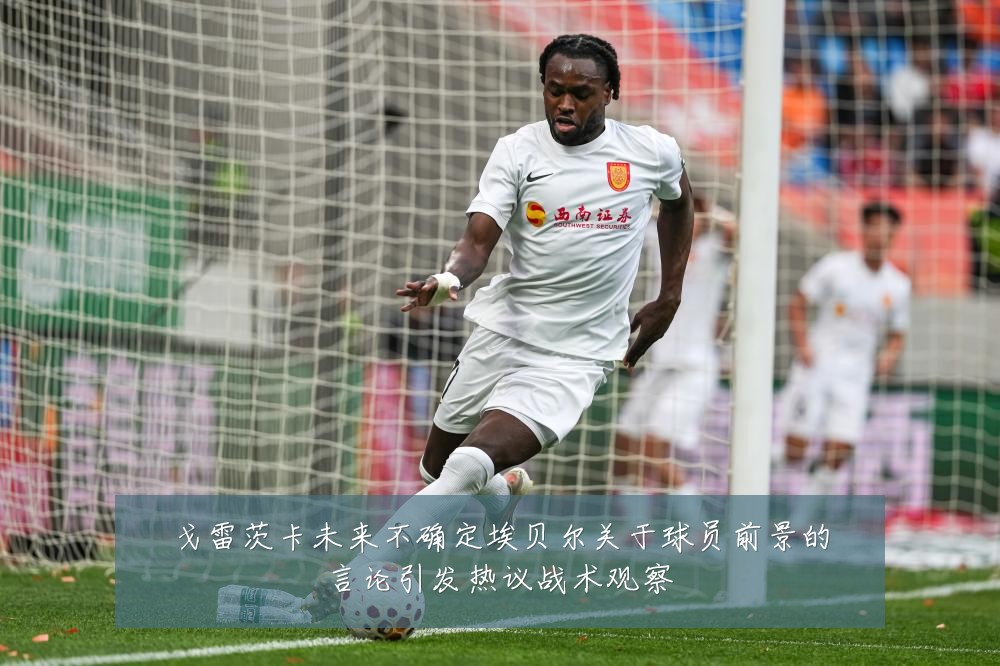 戈雷茨卡未来不确定埃贝尔关于球员前景的言论引发热议战术观察